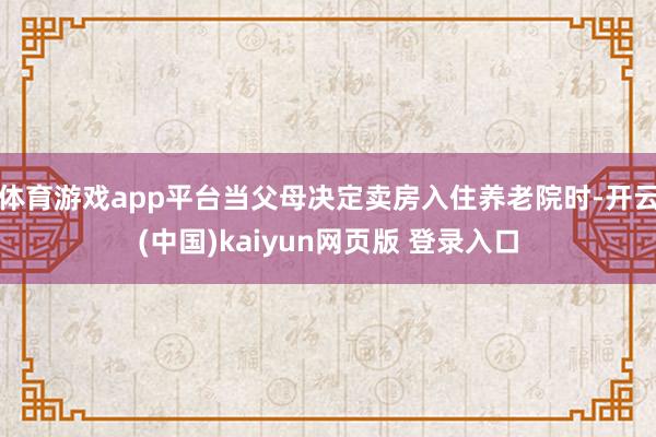 体育游戏app平台当父母决定卖房入住养老院时-开云(中国)kaiyun网页版 登录入口