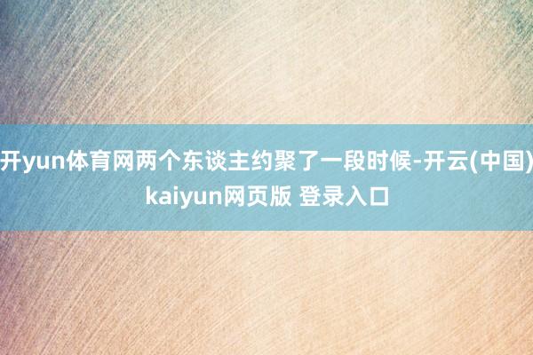 开yun体育网两个东谈主约聚了一段时候-开云(中国)kaiyun网页版 登录入口