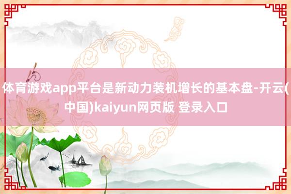 体育游戏app平台是新动力装机增长的基本盘-开云(中国)kaiyun网页版 登录入口