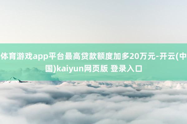 体育游戏app平台最高贷款额度加多20万元-开云(中国)kaiyun网页版 登录入口