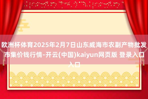 欧洲杯体育2025年2月7日山东威海市农副产物批发市集价钱行情-开云(中国)kaiyun网页版 登录入口