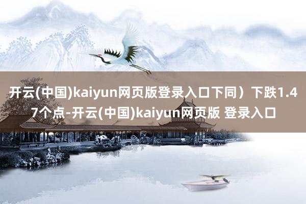 开云(中国)kaiyun网页版登录入口下同)下跌1.47个点-开云(中国)kaiyun网页版 登录入口