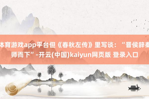 体育游戏app平台但《春秋左传》里写谈：“晋侯辞秦师而下”-开云(中国)kaiyun网页版 登录入口