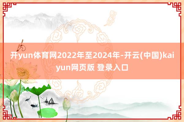 开yun体育网2022年至2024年-开云(中国)kaiyun网页版 登录入口