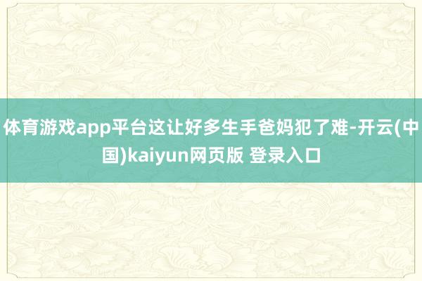 体育游戏app平台这让好多生手爸妈犯了难-开云(中国)kaiyun网页版 登录入口