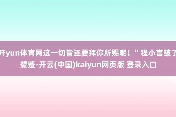 开yun体育网这一切皆还要拜你所赐呢！”程小言皱了颦蹙-开云(中国)kaiyun网页版 登录入口