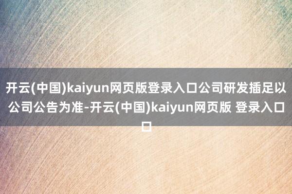 开云(中国)kaiyun网页版登录入口公司研发插足以公司公告为准-开云(中国)kaiyun网页版 登录入口