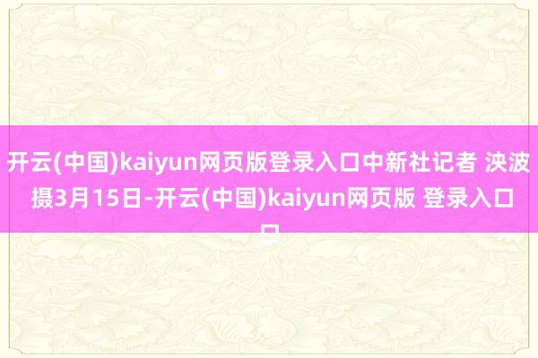 开云(中国)kaiyun网页版登录入口中新社记者 泱波 摄3月15日-开云(中国)kaiyun网页版 登录入口