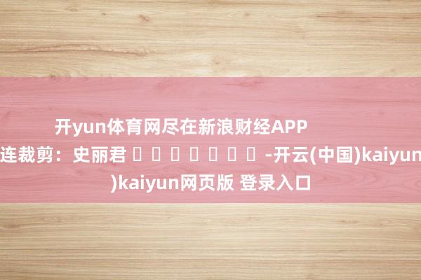 开yun体育网尽在新浪财经APP            						株连裁剪：史丽君 							-开云(中国)kaiyun网页版 登录入口