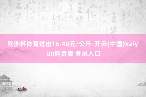 欧洲杯体育进出16.40元/公斤-开云(中国)kaiyun网页版 登录入口