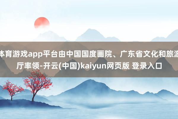 体育游戏app平台由中国国度画院、广东省文化和旅游厅率领-开云(中国)kaiyun网页版 登录入口