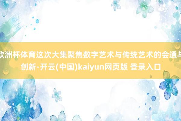 欧洲杯体育这次大集聚焦数字艺术与传统艺术的会通与创新-开云(中国)kaiyun网页版 登录入口