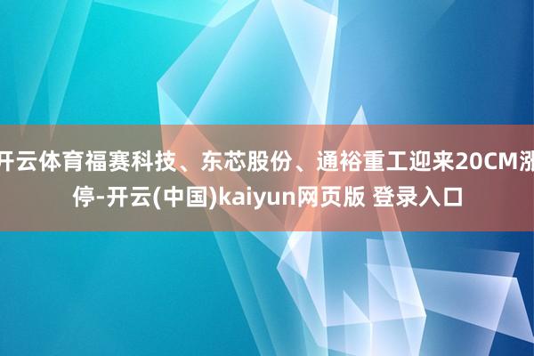 开云体育福赛科技、东芯股份、通裕重工迎来20CM涨停-开云(中国)kaiyun网页版 登录入口