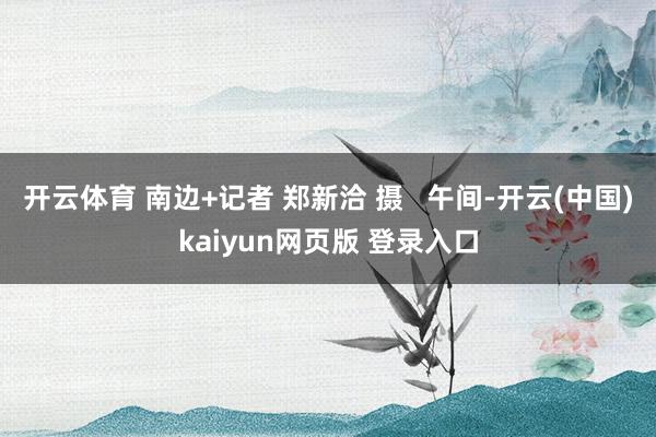 开云体育 南边+记者 郑新洽 摄   午间-开云(中国)kaiyun网页版 登录入口