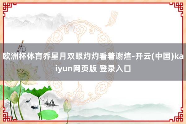 欧洲杯体育乔星月双眼灼灼看着谢煊-开云(中国)kaiyun网页版 登录入口