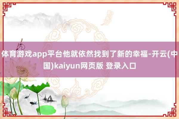 体育游戏app平台他就依然找到了新的幸福-开云(中国)kaiyun网页版 登录入口