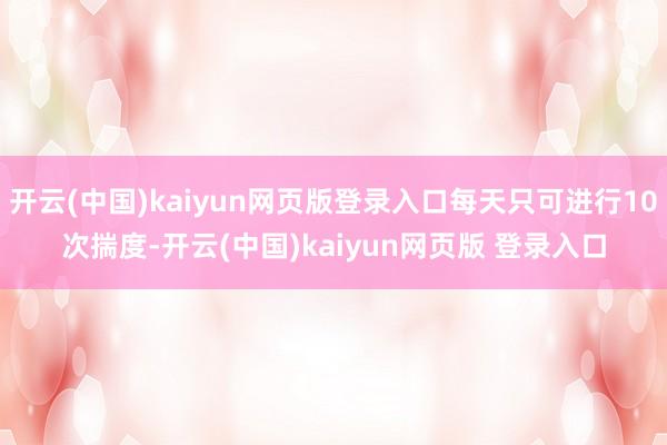 开云(中国)kaiyun网页版登录入口每天只可进行10次揣度-开云(中国)kaiyun网页版 登录入口