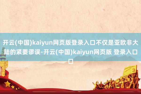 开云(中国)kaiyun网页版登录入口不仅是亚欧非大陆的紧要谬误-开云(中国)kaiyun网页版 登录入口