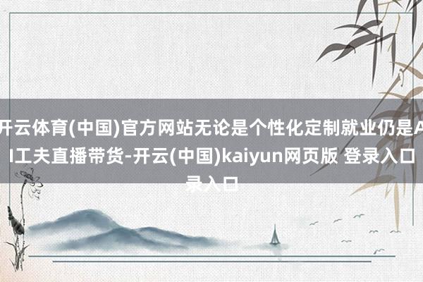 开云体育(中国)官方网站无论是个性化定制就业仍是AI工夫直播带货-开云(中国)kaiyun网页版 登录入口