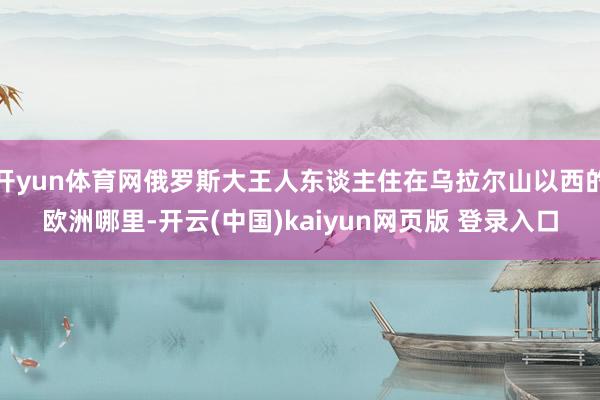 开yun体育网俄罗斯大王人东谈主住在乌拉尔山以西的欧洲哪里-开云(中国)kaiyun网页版 登录入口