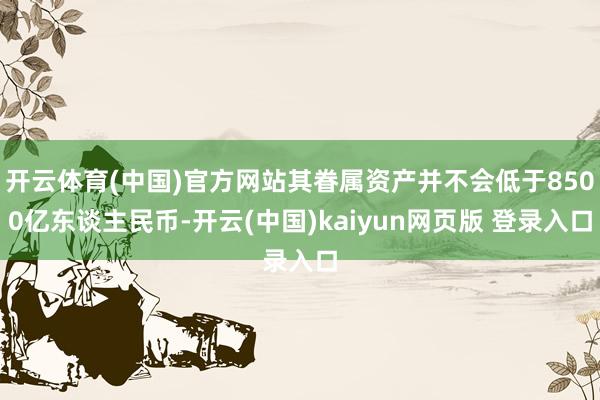 开云体育(中国)官方网站其眷属资产并不会低于8500亿东谈主民币-开云(中国)kaiyun网页版 登录入口