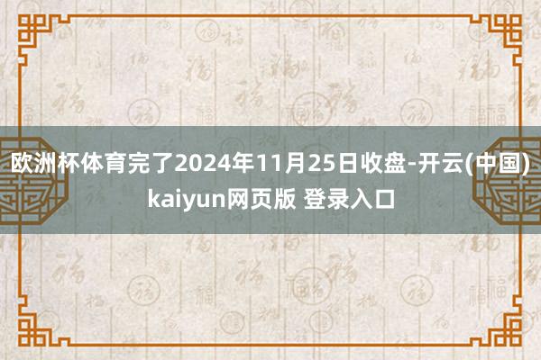 欧洲杯体育完了2024年11月25日收盘-开云(中国)kaiyun网页版 登录入口