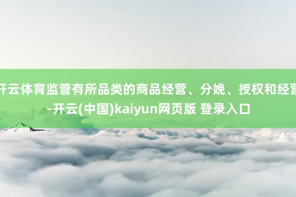 开云体育监管有所品类的商品经营、分娩、授权和经营-开云(中国)kaiyun网页版 登录入口