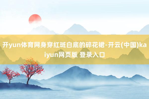 开yun体育网身穿红斑白底的碎花裙-开云(中国)kaiyun网页版 登录入口