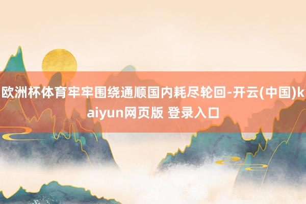 欧洲杯体育牢牢围绕通顺国内耗尽轮回-开云(中国)kaiyun网页版 登录入口
