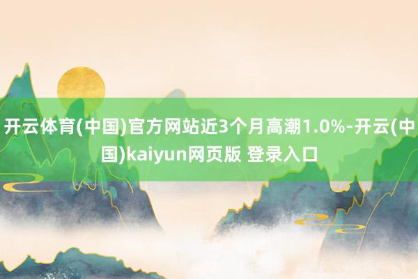 开云体育(中国)官方网站近3个月高潮1.0%-开云(中国)kaiyun网页版 登录入口