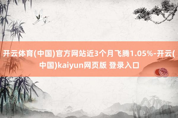 开云体育(中国)官方网站近3个月飞腾1.05%-开云(中国)kaiyun网页版 登录入口