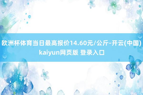 欧洲杯体育当日最高报价14.60元/公斤-开云(中国)kaiyun网页版 登录入口