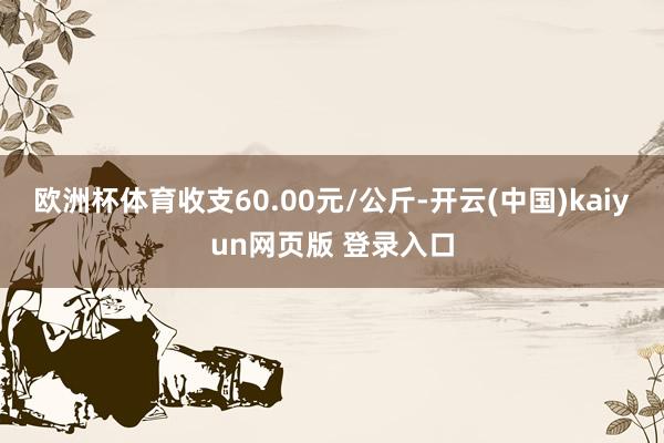 欧洲杯体育收支60.00元/公斤-开云(中国)kaiyun网页版 登录入口