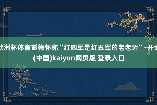 欧洲杯体育彭德怀称“红四军是红五军的老老迈”-开云(中国)kaiyun网页版 登录入口