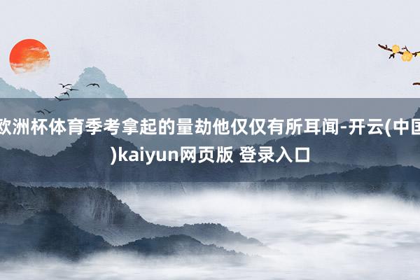 欧洲杯体育季考拿起的量劫他仅仅有所耳闻-开云(中国)kaiyun网页版 登录入口