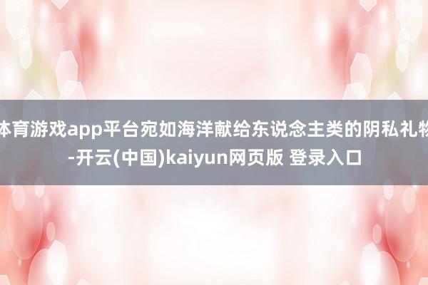 体育游戏app平台宛如海洋献给东说念主类的阴私礼物-开云(中国)kaiyun网页版 登录入口
