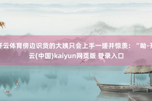 开云体育傍边识货的大姨只会上手一搓并惊羡：“呦-开云(中国)kaiyun网页版 登录入口