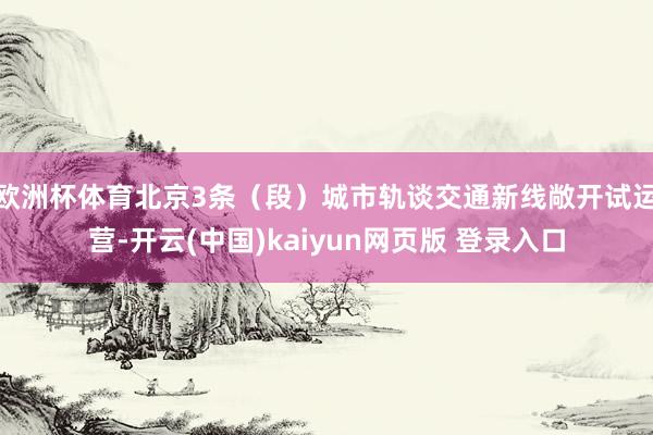 欧洲杯体育北京3条（段）城市轨谈交通新线敞开试运营-开云(中国)kaiyun网页版 登录入口