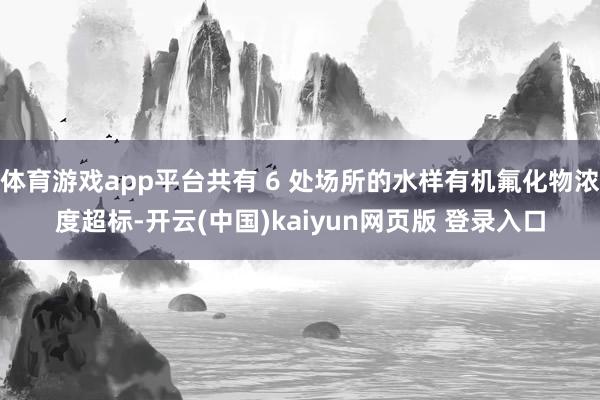 体育游戏app平台共有 6 处场所的水样有机氟化物浓度超标-开云(中国)kaiyun网页版 登录入口