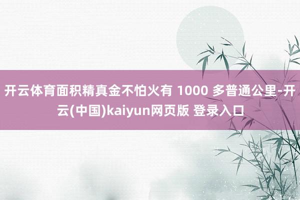 开云体育面积精真金不怕火有 1000 多普通公里-开云(中国)kaiyun网页版 登录入口