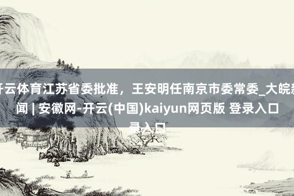 开云体育江苏省委批准，王安明任南京市委常委_大皖新闻 | 安徽网-开云(中国)kaiyun网页版 登录入口
