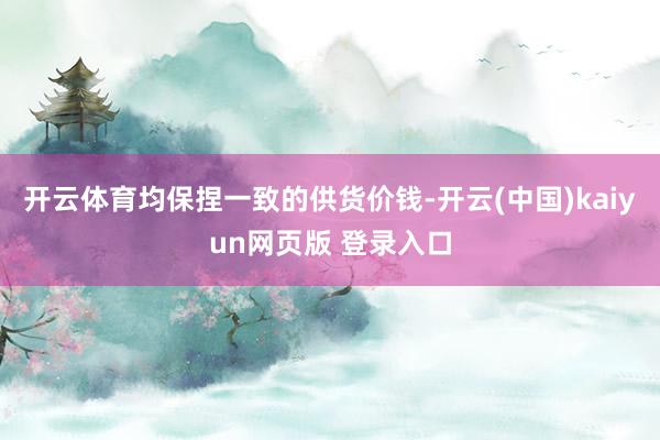 开云体育均保捏一致的供货价钱-开云(中国)kaiyun网页版 登录入口