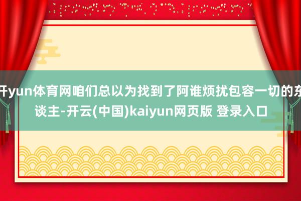 开yun体育网咱们总以为找到了阿谁烦扰包容一切的东谈主-开云(中国)kaiyun网页版 登录入口