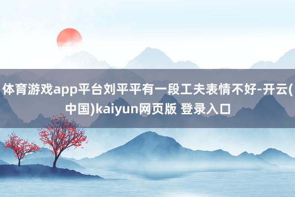 体育游戏app平台刘平平有一段工夫表情不好-开云(中国)kaiyun网页版 登录入口