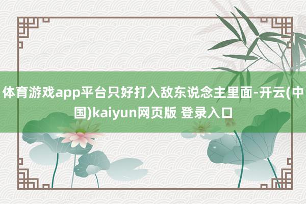 体育游戏app平台只好打入敌东说念主里面-开云(中国)kaiyun网页版 登录入口