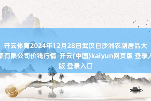 开云体育2024年12月28日武汉白沙洲农副居品大市集有限公司价钱行情-开云(中国)kaiyun网页版 登录入口