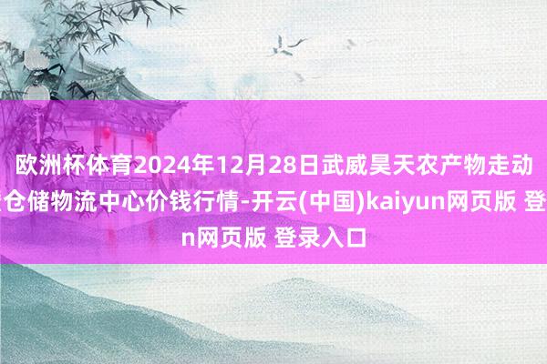 欧洲杯体育2024年12月28日武威昊天农产物走动阛阓暨仓储物流中心价钱行情-开云(中国)kaiyun网页版 登录入口