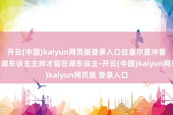 开云(中国)kaiyun网页版登录入口拉塞尔是冲着取代哈姆成为湖东谈主主帅才留在湖东谈主-开云(中国)kaiyun网页版 登录入口