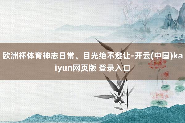 欧洲杯体育神志日常、目光绝不避让-开云(中国)kaiyun网页版 登录入口