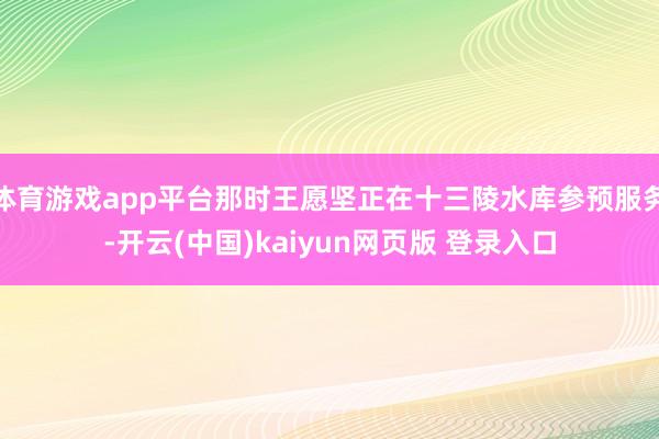 体育游戏app平台那时王愿坚正在十三陵水库参预服务-开云(中国)kaiyun网页版 登录入口